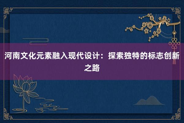 河南文化元素融入现代设计：探索独特的标志创新之路