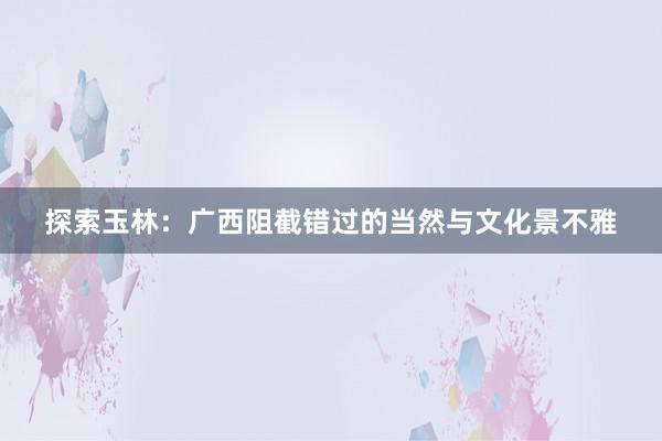 探索玉林：广西阻截错过的当然与文化景不雅